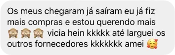 Mensagem de uma cliente que diz 'Os meus chegaram já saíram eu já fiz mais compras e estou querendo mais. Vicia, hein? Até larguei os outros fornecedores. Amei.'